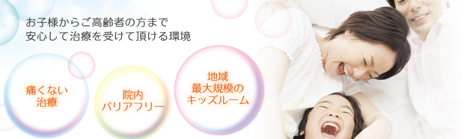 痛くない治療、院内バリアフリー、地域最大規模のキッズスペースを完備し、お子様からご高齢の方まで安心して治療を受けて頂ける環境です。